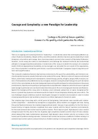 Courage and Complexity: a new Paradigm for Leadership
Dedicated to Prof. Harry Kunneman
‘Courage is the first of human qualities
because it is the quality which guarantees the others.’
WINSTON CHURCHILL
Introduction: Leadership and Virtue
There is an ongoing and increasing interest in ‘leadership’ – it sometimes seems that contemporary Western so-
ciety is fixated on leadership. Despite all this, very little academic attention has been paid to leadership’s moral
dimension, virtue ethics and courage. Here, the essay seeks to connect to the research of ‘Normative Profession-
alization’, as the essay also seeks to counterbalance and challenge the dominant technical and instrumental
attitudes to managerial professionalization. A related aim of the essay is to sketch the contours of a normative
model of ethical organizational leadership, as top managers are entrusted the core assets of the organization,
and - from a humanistic-economical point of view - must find and facilitate ‘courageous’ ways to long term excel-
lence and outperformance.
The increased complexity of present day business environments, the quest for sustainability, and imminent scar-
city of essential resources provide the broad social context of this essay. ‘We live in a time of massive institutional
failure, collectively creating results nobody wants: climate change, poverty, refugees, hunger, AIDS, terrorism, vio-
lence.The foundations of our (Western) social, ecological, economic and spiritual well-being are in peril’ (Scharmer
2013). In the current debate on decision (and game) theory as the preferred basis for rational decisions in business
environments, linearity and causality are presupposed as unproblematic categories and ethical issues in general
(and courage in particular) are scarcely introduced and discussed. This is increasingly perceived as out of balance.
Against this background this essay aims to develop a more adequate perspective on ‘game changing’ perfor-
mance in present day business environments with the help of critical complexity thinking and virtue ethics. The
new challenges require ambitious roads to travel (game-changes) in business environments in order to realize
enduring outperformance and excellence, based on an ethical deployment of assets-in-place.
The Industrial Age came along with a brief period of fast-growing, international mass markets with relative-
ly little competition – dominated by monopolies or oligopolies, where markets are sluggish and slow. During
this period Taylorism became the standard organisational model: because it was possible, for the first time in
human history, to largely eliminate complexity from value creation with the help of machines and standards.
For this task command-and-control was the perfect solution. Those days are gone. High-dynamic value creation
emerged around the 90s, due to the rise of global, high-competition markets and the return of more individu-
alized demand that made customization paramount. High-dynamic value creation calls for an increase in the
human part of problem-solving processes. Command-and-control has become a roadblock. Problem-solving in a
command-and-control system is about instruction. Problem-solving in a living system is about communication.
Meaning and Ethics
The human ingenuity within any organization is its greatest core competence and competitive advantage. Yet the
 