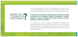 It is a tool to assess the impact of an organization or activity on the
environment by measuring the amount of greenhouse gases — the
cause of global warming — emitted into the atmosphere each year.
At AUC, the main contributors to greenhouse gas emissions are heating
ventilation and air conditioning (HVAC), transportation, electrical
equipment, refrigerant leakage, water supply, domestic hot water,
lighting and solid waste disposal.
The University’s carbon footprint estimates the quantities of
greenhouse gases being emitted into the atmosphere as a result of its
normal operations, including operating the campus and commuting
by faculty, students and staff. It is expressed in metric tons of carbon
dioxide equivalent.
WHAT IS A
CARBON
FOOTPRINT?
 