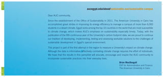 wn
Dear AUC community,
Since the establishment of the Office of Sustainability in 2011, The American University in Cairo has
accomplished great strides in improving its energy efficiency to manage a campus of more than 6,000
students in a desert climate. Egypt ranks among the top 10 countries in the world that are most susceptible
to climate change, which makes AUC’s emphasis on sustainability especially timely. Today, with the
publication of the fifth continuous year of the University’s carbon footprint data, we are proud to continue
our tradition of developing, implementing, testing and assessing workable solutions to the challenges of
sustainable development in Egypt’s special environment.
This project is part of the first attempt in the region to measure a University’s impact on climate change.
Although the data is informative, effectively combating climate change requires the effort of individuals.
We hope that the results in this pamphlet will educate, encourage and inspire the AUC community to
incorporate sustainable practices into their everyday lives.
Brian MacDougall
EVP for Administration and Finance
The American University in Cairo
aucegypt.edu/about/sustainable-auc/sustainable-campus
 