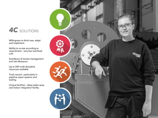 4C SOLUTIONS
Willingness to think new, adapt
and implement
Ability to re-size according to
requirement – very low overhead
cost
Avoidance of excess management
and risk allowance
Up to 200 multi-discipline
resources available
Track record – particularly in
pipeline repair systems and
tooling
Unique facilities – deep water quay
and indoor integration facility
 