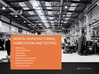 4C SOL UTIONS
DESIGN, MANUFACTURING,
FABRICATION AND TESTING
• Machining
• Steel fabrication
• Hydraulics
• Gas systems
• Electronics components
• Software generation
• Electronics systems
• Control systems
 