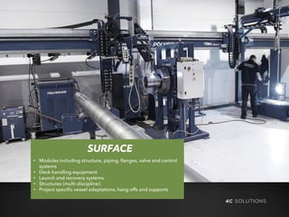 SURFACE
• Modules including structure, piping, flanges, valve and control
systems
• Deck handling equipment
• Launch and recovery systems.
• Structures (multi-discipline):
• Project specific vessel adaptations, hang offs and supports
 