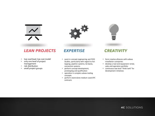 LEAN PROJECTS
• low overhead, low cost model
• only one level of project
management
• risk distribution
• small project groups
EXPERTISE CREATIVITY
• assist in concept engineering and FEED
Studies, particularly with regard to hot
tapping, pipeline systems, tie-backs,
connection systems.
• perform concept development,
prototyping and qualification
• specialise in complex subsea tooling
concepts
• perform stand alone medium sized EPC
contracts
• form creative alliances with subsea
installation companies
• develop a tool and equipment rental,
sales and operation portfolio
• continuous low level “think tank” for
development initiatives
 