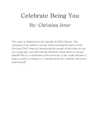 Celebrate Being You
By: Christina Jeter
This story is dedicated to the legends of NOLA history. The
sensation of an embrace you get when entering the bayou of the
Crescent City! I hope by introducing the people of this story to you
at a young age, you will read the literature about them as you get
older This is a celebration of the diversity of the world and how it
helps us thrive, in doing so, it should always be celebrate and never
depreciated!!
 