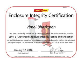 Vimal Bhaskaran
Has been certified by Retrotec Inc as having completed the study course and exam for:
Level 3 - Advanced Enclosure Integrity Testing and Evaluation
on multiple Door Fan operation, procedures to measure leakage distribution, and advanced
testing techniques - in accordance to NFPA 2001 Annex C, ISO 14520 & EN15004 Annex E
Date presented Colin Genge, President
January 12, 2016
4 NICET Continuing Professional Development Credits (CPD’s)Certification expires on January 10, 2019
Enclosure Integrity Certification
6432507
 