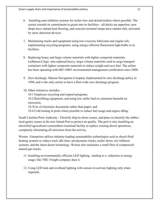 Green supply chain and importance of Sustainabilty metrics 11
6. Installing auto-inflation systems for trailer tires and skirted trailers where possible. The
carrier extends its commitment to green into its facilities—all docks are paperless, new
shops have radiant heat flooring, and concrete terminal ramps have radiant slab, activated
by snow detection devices.
7. Maintaining trucks and equipment using low-viscosity lubricants and engine oils;
implementing recycling programs; using energy-efficient fluorescent light bulbs in its
facilities.
8. Replacing heany and large-volume materials with lighter composite materials.
Lufthansa Cargo also replaced heavy, large-volume materials used in cargo transport
containers with lighter composite materials to reduce weight and save fuel. The airline
has been operating with ISO 14001 environmental management certification since 2008.
9. Zero discharge. Matson Navigation Company implemented its zero discharge policy in
1994, and is the only carrier to have a fleet-wide zero discharge program.
10. Other initiatives includes –
10.1 Employee recycling and carpool programs,
10.2 Retrofitting equipment, and using low sulfur fuels to minimize harmful air
emissions;
10.3Use of electronic documents rather than paper; and
10.4 Cold ironing in ports where possible to reduce fuel usage and engine idling.
South Carolina Ports Authority - Electrify ship-to-shore cranes, and plans to electrify the rubber-
tired gantry cranes at the new Inland Port to protect air quality. The port is also installing an
electrified agricultural commodities transload facility to replace existing diesel operations,
completely eliminating all emissions from the activity.
Werner Enterprises utilizes industry-leading sustainability technologies such as diesel-fired
heating systems to reduce truck idle time; aerodynamic trucks; trailer skirts; tire inflation
systems; and the latest diesel technology. Werner also maintains a small fleet of compressed
natural gas trucks.
11. Installing environmentally efficient LED lighting , leading to a reduction in energy
usage; like YRC Freight company does it.
12. Using LED task and overhead lighting with sensors to activate lighting only when
required;.
 