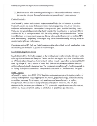 Green supply chain and importance of Sustainabilty metrics 13
23. Decisions made with respect to positioning local offices and distribution centers to
decrease the physical distance between themselves and supply chain partners.
Cardinal Logistics
As a SmartWay partner, and to ensure it operates as safely for the environment as possible,
Cardinal Logistics has made fleet advancements including operating new, lower emissions
equipment and reducing fuel consumption. It has governed speed, installed Auxiliary Power
Units, and implemented automatic idle shutdown and other modifications to increase MPG. In
addition, the 3PL is testing renewable fuels, including adding CNG trucks to its fleet. Cardinal
trained its team on proper maintenance and driving habits, and offers incentives for high MPG
rates. The company's proprietary technologies help lower fleet emissions by reducing miles and
monitoring for efficient performance.
Companies such as HP, Dell and Estée Lauder probably reduced their overall supply chain costs
in converting air shipments to ground or ocean transport.
Saddle Creek Logistics Services
Saddle Creek's CNG fleet helps shippers in the Southeast and Southwest make deliveries while
reducing their environmental footprint. To date, the fleet has logged more than 35 million miles
on CNG and reduced its carbon footprint by 38 million pounds—equivalent to planting 800,000
trees. By using CNG trucks instead of diesel fuel, Saddle Creek has replaced more than four
million gallons of diesel with natural gas. The company is completing a $1.5-million upgrade to
its fueling facility to accommodate a complete fleet conversion to CNG in the next few years.
BNSF Logistics
A SmartWay partner since 2005, BNSF Logistics continues to partner with leading retailers to
develop and implement recycling programs for plastics, paper, technology, and other naturally
replenished resources. The company embraces intermodal as an alternative to highway
transportation, which increases energy efficiency and reduces emissions. The 3PL has
demonstrated a year-over-year reduction in CO2 grams/mile output from the use of contracted
carriers and mode conversion, leading to a reduction in greenhouse gas emissions.
 