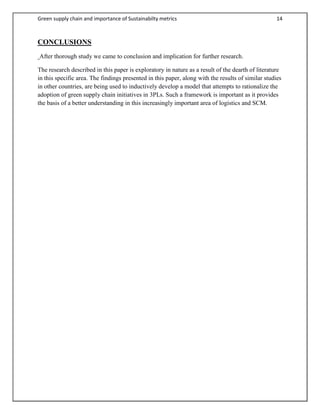 Green supply chain and importance of Sustainabilty metrics 14
CONCLUSIONS
After thorough study we came to conclusion and implication for further research.
The research described in this paper is exploratory in nature as a result of the dearth of literature
in this specific area. The findings presented in this paper, along with the results of similar studies
in other countries, are being used to inductively develop a model that attempts to rationalize the
adoption of green supply chain initiatives in 3PLs. Such a framework is important as it provides
the basis of a better understanding in this increasingly important area of logistics and SCM.
 