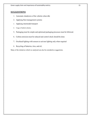 Green supply chain and importance of Sustainabilty metrics 15
SUGGESTIONS
1. Automatic shutdowns of the vehicles when idle
2. Applying fleet management systems
3. Applying intermodal transport
4. Usage of hybrid vehicles.
5. Packaging must be simple and optimised packaging processes must be followed.
6. Carbon emission must be reduced and control check should be done
.
7. Overhead lighting with sensors to activate lighting only when required
8. Recycling of batteries, tires, and oil;
Many of the initiatives which we analysed can also be considerd as suggestions.
 