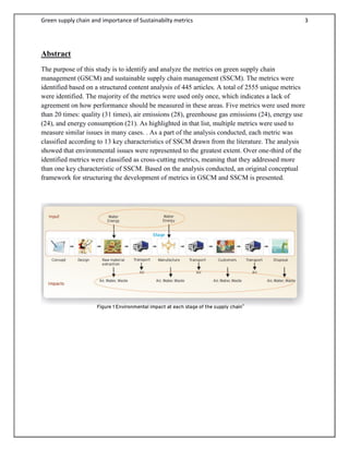Green supply chain and importance of Sustainabilty metrics 3
Abstract
The purpose of this study is to identify and analyze the metrics on green supply chain
management (GSCM) and sustainable supply chain management (SSCM). The metrics were
identified based on a structured content analysis of 445 articles. A total of 2555 unique metrics
were identified. The majority of the metrics were used only once, which indicates a lack of
agreement on how performance should be measured in these areas. Five metrics were used more
than 20 times: quality (31 times), air emissions (28), greenhouse gas emissions (24), energy use
(24), and energy consumption (21). As highlighted in that list, multiple metrics were used to
measure similar issues in many cases. . As a part of the analysis conducted, each metric was
classified according to 13 key characteristics of SSCM drawn from the literature. The analysis
showed that environmental issues were represented to the greatest extent. Over one-third of the
identified metrics were classified as cross-cutting metrics, meaning that they addressed more
than one key characteristic of SSCM. Based on the analysis conducted, an original conceptual
framework for structuring the development of metrics in GSCM and SSCM is presented.
 