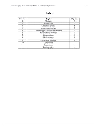 Green supply chain and importance of Sustainabilty metrics 4
Index
Sr. No. Topic Pg. No.
1 Abstract 3
2 Introduction 5
3 Literature review 5
4 Research objectives 7
5 Green Supply Chain & its benefits 7
6 Sustainability metrics 7
7 Observations 8
8 Methodology 9
9 Analysis on research 9
10 Conclusion 14
11 Suggestions 15
12 Bibliography 16
 