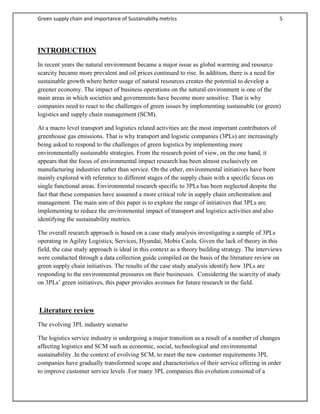 Green supply chain and importance of Sustainabilty metrics 5
INTRODUCTION
In recent years the natural environment became a major issue as global warming and resource
scarcity became more prevalent and oil prices continued to rise. In addition, there is a need for
sustainable growth where better usage of natural resources creates the potential to develop a
greener economy. The impact of business operations on the natural environment is one of the
main areas in which societies and governments have become more sensitive. That is why
companies need to react to the challenges of green issues by implementing sustainable (or green)
logistics and supply chain management (SCM).
At a macro level transport and logistics related activities are the most important contributors of
greenhouse gas emissions. That is why transport and logistic companies (3PLs) are increasingly
being asked to respond to the challenges of green logistics by implementing more
environmentally sustainable strategies. From the research point of view, on the one hand, it
appears that the focus of environmental impact research has been almost exclusively on
manufacturing industries rather than service. On the other, environmental initiatives have been
mainly explored with reference to different stages of the supply chain with a specific focus on
single functional areas. Environmental research specific to 3PLs has been neglected despite the
fact that these companies have assumed a more critical role in supply chain orchestration and
management. The main aim of this paper is to explore the range of initiatives that 3PLs are
implementing to reduce the environmental impact of transport and logistics activities and also
identifying the sustainability metrics.
The overall research approach is based on a case study analysis investigating a sample of 3PLs
operating in Agility Logistics, Services, Hyundai, Mobis Caola. Given the lack of theory in this
field, the case study approach is ideal in this context as a theory building strategy. The interviews
were conducted through a data collection guide compiled on the basis of the literature review on
green supply chain initiatives. The results of the case study analysis identify how 3PLs are
responding to the environmental pressures on their businesses. Considering the scarcity of study
on 3PLs’ green initiatives, this paper provides avenues for future research in the field.
Literature review
The evolving 3PL industry scenario
The logistics service industry is undergoing a major transition as a result of a number of changes
affecting logistics and SCM such as economic, social, technological and environmental
sustainability .In the context of evolving SCM, to meet the new customer requirements 3PL
companies have gradually transformed scope and characteristics of their service offering in order
to improve customer service levels .For many 3PL companies this evolution consisted of a
 