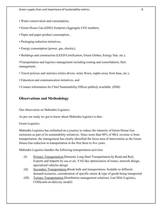 Green supply chain and importance of Sustainabilty metrics 8
• Water conservation and consumption,
• Green House Gas (GHG) footprint (Aggregate CO2 number),
• Paper and paper product consumption ,
• Packaging reduction initiatives,
• Energy consumption (power, gas, electric),
• Buildings and construction (LEED Certification, Green Globes, Energy Star, etc.),
•Transportation and logistics management including routing and consolidation, fleet
management ,
• Travel policies and statistics (miles driven, miles flown, nights away from base, etc.),
• Education and communication initiatives, and
• Contact information for Chief Sustainability Officer publicly available. (ISM)
Observations and Methodology
Our observation on Mahindra Logistics:
As per our study we got to know about Mahindra logistics is that :
Green Logistics:
Mahindra Logistics has embarked on a journey to reduce the intensity of Green House Gas
emissions as part of its sustainability initiatives. Since more than 80% of MLL revenue is from
transportation, the management has clearly identified the focus area of intervention as the Green
House Gas reduction in transportation in the first three to five years.
Mahindra Logistics handles the following transportation activities
(I) Primary Transportation-Domestic Long Haul Transportation by Road and Rail,
Exports and Imports by sea or air, VAS like optimization of routes, network design,
specialized vehicles design
(II) Secondary Transportation-Break bulk and transportation, Scalable to different
demand scenarios, consideration of specific nature & type of goods being transported
(III) Tertiary Transportation-Distribution management solutions, Last Mile Logistics,
COD(cash-on-delivery model)
 