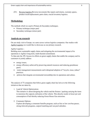 Green supply chain and importance of Sustainabilty metrics 9
(IV) Reverse logistics-Reverse movements like repairs and returns, warranty spares,
product recall/replacement, parts claim, crucial inventory logistics.
Methodology
The methods which we used is Primary & Secondary techniques.
 Primary technique (major part)
 Secondary technique (minor part)
Analysis on research
On our study visit to Europe, we came across various logistics companies. Our studies with
Agility Logistics we would like to showcase as our primary research.
Agility Logistics -
Building more sustainable supply chains and mitigating the environmental impact of its
operations is Agility's long-term, multi-faceted commitment.
To that end, the 3PL focuses its efforts on green supply chains that enable the company and its
customers to jointly address
 energy issues;
 energy efficiency achieved by preserving natural resources and reducing greenhouse
gases;
 waste management measurements and widespread adoption of "recycle, reuse, reduce"
practices;
 policies that integrate environmental stewardship into its operations and culture.
The analysis of 75 companies that follow green supply chain has led us to the following
initiatives that are taken by
1. Load & Vehicle Optimization:
This initiative is about designing the vehicle and the fixtures / packing carrying the items
to maximize the capacity utilization of the vehicle. This directly results in lesser per unit
consumption of fuel thereby reducing Green House Gas emissions.
2. Commuter Options:
Explore developing a commuter benefits program, such as free or low cost bus passes,
strong telework programs, carpool matching and van pool subsidies.
 