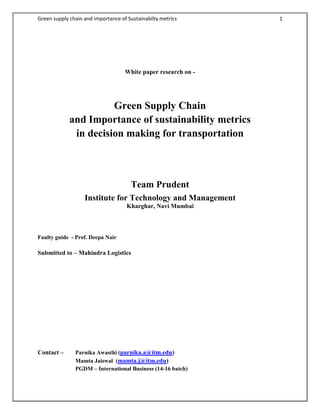 Green supply chain and importance of Sustainabilty metrics 1
White paper research on -
Green Supply Chain
and Importance of sustainability metrics
in decision making for transportation
Team Prudent
Institute for Technology and Management
Kharghar, Navi Mumbai
Faulty guide - Prof. Deepa Nair
Submitted to – Mahindra Logistics
Contact – Parnika Awasthi (parnika.a@itm.edu)
Mamta Jaiswal (mamta.j@itm.edu)
PGDM – International Business (14-16 batch)
 