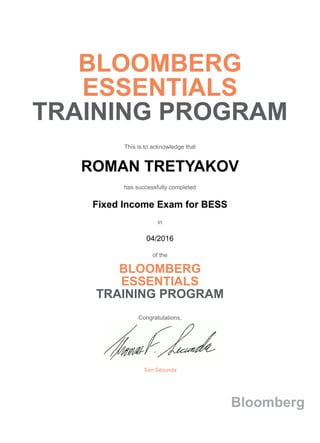 BLOOMBERG
ESSENTIALS
TRAINING PROGRAM
This is to acknowledge that
ROMAN TRETYAKOV
has successfully completed
Fixed Income Exam for BESS
in
04/2016
of the
BLOOMBERG
ESSENTIALS
TRAINING PROGRAM
Congratulations,
Tom Secunda
Bloomberg
 