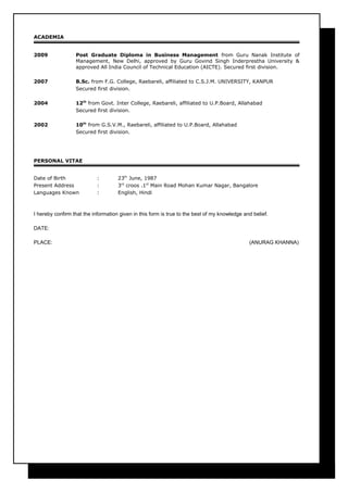 ACADEMIA
2009 Post Graduate Diploma in Business Management from Guru Nanak Institute of
Management, New Delhi, approved by Guru Govind Singh Inderprestha University &
approved All India Council of Technical Education (AICTE). Secured first division.
2007 B.Sc. from F.G. College, Raebareli, affiliated to C.S.J.M. UNIVERSITY, KANPUR
Secured first division.
2004 12th
from Govt. Inter College, Raebareli, affiliated to U.P.Board, Allahabad
Secured first division.
2002 10th
from G.S.V.M., Raebareli, affiliated to U.P.Board, Allahabad
Secured first division.
PERSONAL VITAE
Date of Birth : 23th
June, 1987
Present Address : 3rd
croos .1st
Main Road Mohan Kumar Nagar, Bangalore
Languages Known : English, Hindi
I hereby confirm that the information given in this form is true to the best of my knowledge and belief.
DATE:
PLACE: (ANURAG KHANNA)
 
