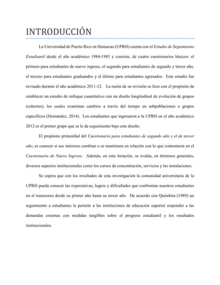 INTRODUCCION
La Universidad de Puerto Rico en Humacao (UPRH) cuenta con el Estudio de Seguimiento
Estudiantil desde el año académico 1984-1985 y consiste, de cuatro cuestionarios básicos: el
primero para estudiantes de nuevo ingreso, el segundo para estudiantes de segundo y tercer año,
el tercero para estudiantes graduandos y el último para estudiantes egresados. Este estudio fue
revisado durante el año académico 2011-12. La razón de su revisión se hizo con el propósito de
establecer un estudio de enfoque cuantitativo con un diseño longitudinal de evolución de grupos
(cohortes), los cuales examinan cambios a través del tiempo en subpoblaciones o grupos
específicos (Hernández, 2014). Los estudiantes que ingresaron a la UPRH en el año académico
2012 es el primer grupo que se le da seguimiento bajo este diseño.
El propósito primordial del Cuestionario para estudiantes de segundo año y el de tercer
año, es conocer si sus intereses cambian o se mantienen en relación con lo que contestaron en el
Cuestionario de Nuevo Ingreso. Además, en esta iteración, se evalúa, en términos generales,
diversos aspectos institucionales como los cursos de concentración, servicios y las instalaciones.
Se espera que con los resultados de esta investigación la comunidad universitaria de la
UPRH pueda conocer las expectativas, logros y dificultades que confrontan nuestros estudiantes
en el transcurso desde su primer año hasta su tercer año. De acuerdo con Quimbita (1989) un
seguimiento a estudiantes le permite a las instituciones de educación superior responder a las
demandas externas con medidas tangibles sobre el progreso estudiantil y los resultados
institucionales.
 
