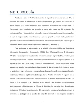 2
METODOLOGIA
Para llevar a cabo el Perfil de Estudiantes de Segundo y Tercer año: cohorte 2012 se
utilizaron dos fuentes de información: el archivo de estudiantes que contestó el Cuestionario de
Nuevo Ingreso 2012 y el Cuestionario para estudiantes de segundo año y tercer año. El
Cuestionario para estudiantes de segundo y tercer año consta de 18 preguntas: las
sociodemográficas y las académicas, actividades extracurriculares en las cuales ha participado, y
el nivel de progreso en las competencias de educación general. Además, evalúa, en términos
generales diversos aspectos institucionales como los cursos de concentración, los servicios que se
ofrecen en la UPRH y las instalaciones físicas (Apéndice 1 y Apéndice 2).
Para administrar el cuestionario, se le solicitó a la otrora Oficina de Sistemas de
Información, Computación y Comunicación (SICC), ahora Oficina de Sistemas de Información
(OSI), los correos electrónicos de todos los estudiantes de nuevo ingreso de 2012. También, se le
solicitó que identificaran a aquellos estudiantes que se matricularon en el segundo semestre de su
segundo y tercer año (2013-2014 y 2014-2015, respectivamente). Luego, se parearon ambos
archivos con aquellos que respondieron el cuestionario de Nuevo Ingreso 2012. Posterior a esto,
se le administró electrónicamente a esos estudiantes durante el segundo semestre de ambos años
académicos, utilizando la plataforma de Google Drive. Para los estudiantes de segundo año se
llevaron a cabo seis envíos mediante correo electrónico. El primero el 13 de marzo de 2014 y el
último el 2 de mayo de 2014. También, se les solicitó a los directores de departamentos
académicos que colaboraran con la Oficina de Planificación, Acreditación e Investigación
Institucional (OPAI) en la administración del cuestionario, para que el estudiante recibiera la
invitación de participar en el estudio de parte del personal de su programa académico
 
