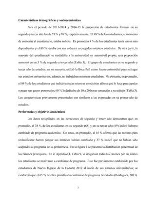 7
Características demográficas y socioeconómicas
Para el periodo de 2013-2014 y 2014-15 la proporción de estudiantes féminas en su
segundo y tercer año fue de 71 % y 76 %, respectivamente. El 98 % de los estudiantes, al momento
de contestar el cuestionario, estaba soltero. En promedio 8 % de los estudiantes tenía uno o más
dependientes y el 80 % residía con sus padres o encargados mientras estudiaba. De otra parte, la
mayoría del estudiantado se trasladaba a la universidad en automóvil propio; esta proporción
aumentó en un 5 % de segundo a tercer año (Tabla 3). El grupo de estudiantes en su segundo y
tercer año de estudios, en su mayoría, utilizó la Beca Pell como fuente primordial para sufragar
sus estudios universitarios; además, no trabajaban mientras estudiaban. No obstante, en promedio,
el 84 % de los estudiantes que indicó trabajar mientras estudiaban afirma que lo hace para ayudar
o pagar sus gastos personales; 60 % le dedicaba de 10 a 20 horas semanales a su trabajo (Tabla 3).
Las características previamente presentadas son similares a las expresadas en su primer año de
estudios.
Preferencias y objetivos académicos
Los datos recopilados en las iteraciones de segundo y tercer año demuestran que, en
promedio, el 38 % de los estudiantes en su segundo (68) y en su tercer año (69) indicó haberse
cambiado de programa académico. De estos, en promedio, el 45 % afirmó que las razones para
reclasificarse fueron porque sus intereses habían cambiado y 37 % indicó que no habían sido
aceptados al programa de su preferencia. En la figura 2 se presenta la distribución porcentual de
las razones principales. En el Apéndice 4, Tabla 9, se desglosan todas las razones por las cuales
los estudiantes se motivaron a cambiarse de programa. Esto fue previamente establecido por los
estudiantes de Nuevo Ingreso de la Cohorte 2012 al inicio de sus estudios universitarios; se
estableció que el 65 % de ellos planificaba cambiarse de programa de estudio (Baldaguez, 2013).
 