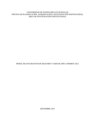 UNIVERSIDAD DE PUERTO RICO EN HUMACAO
OFICINA DE PLANIFICACIÓN, ACREDITACIÓN E INVESTIGACIÓN INSTITUCIONAL
ÁREA DE INVESTIGACIÓN INSTITUCIONAL
PERFIL DE ESTUDIANTES DE SEGUNDO Y TERCER AÑO: COHORTE 2012
DICIEMBRE 2015
 