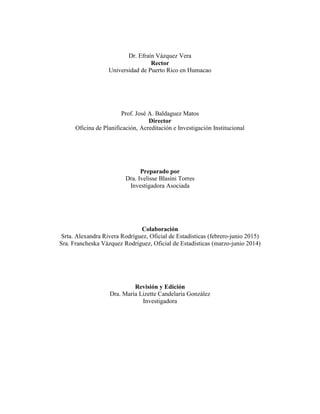 Dr. Efraín Vázquez Vera
Rector
Universidad de Puerto Rico en Humacao
Prof. José A. Baldaguez Matos
Director
Oficina de Planificación, Acreditación e Investigación Institucional
Preparado por
Dra. Ivelisse Blasini Torres
Investigadora Asociada
Colaboración
Srta. Alexandra Rivera Rodríguez, Oficial de Estadísticas (febrero-junio 2015)
Sra. Francheska Vázquez Rodríguez, Oficial de Estadísticas (marzo-junio 2014)
Revisión y Edición
Dra. María Lizette Candelaria González
Investigadora
 