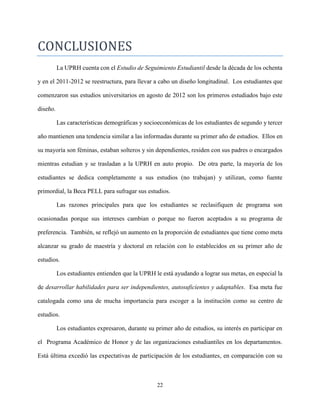 22
CONCLUSIONES
La UPRH cuenta con el Estudio de Seguimiento Estudiantil desde la década de los ochenta
y en el 2011-2012 se reestructura, para llevar a cabo un diseño longitudinal. Los estudiantes que
comenzaron sus estudios universitarios en agosto de 2012 son los primeros estudiados bajo este
diseño.
Las características demográficas y socioeconómicas de los estudiantes de segundo y tercer
año mantienen una tendencia similar a las informadas durante su primer año de estudios. Ellos en
su mayoría son féminas, estaban solteros y sin dependientes, residen con sus padres o encargados
mientras estudian y se trasladan a la UPRH en auto propio. De otra parte, la mayoría de los
estudiantes se dedica completamente a sus estudios (no trabajan) y utilizan, como fuente
primordial, la Beca PELL para sufragar sus estudios.
Las razones principales para que los estudiantes se reclasifiquen de programa son
ocasionadas porque sus intereses cambian o porque no fueron aceptados a su programa de
preferencia. También, se reflejó un aumento en la proporción de estudiantes que tiene como meta
alcanzar su grado de maestría y doctoral en relación con lo establecidos en su primer año de
estudios.
Los estudiantes entienden que la UPRH le está ayudando a lograr sus metas, en especial la
de desarrollar habilidades para ser independientes, autosuficientes y adaptables. Esa meta fue
catalogada como una de mucha importancia para escoger a la institución como su centro de
estudios.
Los estudiantes expresaron, durante su primer año de estudios, su interés en participar en
el Programa Académico de Honor y de las organizaciones estudiantiles en los departamentos.
Está última excedió las expectativas de participación de los estudiantes, en comparación con su
 