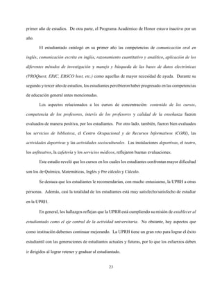 23
primer año de estudios. De otra parte, el Programa Académico de Honor estuvo inactivo por un
año.
El estudiantado catalogó en su primer año las competencias de comunicación oral en
inglés, comunicación escrita en inglés, razonamiento cuantitativo y analítico, aplicación de los
diferentes métodos de investigación y manejo y búsqueda de las bases de datos electrónicas
(PROQuest, ERIC, EBSCO host, etc.) como aquellas de mayor necesidad de ayuda. Durante su
segundo y tercer año de estudios, los estudiantes percibieron haber progresado en las competencias
de educación general antes mencionadas.
Los aspectos relacionados a los cursos de concentración: contenido de los cursos,
competencia de los profesores, interés de los profesores y calidad de la enseñanza fueron
evaluados de manera positiva, por los estudiantes. Por otro lado, también, fueron bien evaluados
los servicios de biblioteca, el Centro Ocupacional y de Recursos Informativos (CORI), las
actividades deportivas y las actividades socioculturales. Las instalaciones deportivas, el teatro,
los anfiteatros, la cafetería y los servicios médicos, reflejaron buenas evaluaciones.
Este estudio reveló que los cursos en los cuales los estudiantes confrontan mayor dificultad
son los de Química, Matemáticas, Inglés y Pre cálculo y Cálculo.
Se destaca que los estudiantes le recomendarían, con mucho entusiasmo, la UPRH a otras
personas. Además, casi la totalidad de los estudiantes está muy satisfecho/satisfecho de estudiar
en la UPRH.
En general, los hallazgos reflejan que la UPRH está cumpliendo su misión de establecer al
estudiantado como el eje central de la actividad universitaria. No obstante, hay aspectos que
como institución debemos continuar mejorando. La UPRH tiene un gran reto para lograr el éxito
estudiantil con las generaciones de estudiantes actuales y futuras, por lo que los esfuerzos deben
ir dirigidos al lograr retener y graduar al estudiantado.
 