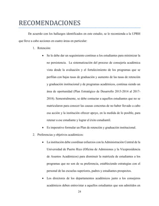 24
RECOMENDACIONES
De acuerdo con los hallazgos identificados en este estudio, se le recomienda a la UPRH
que lleve a cabo acciones en cuatro áreas en particular:
1. Retención:
 Se le debe dar un seguimiento continuo a los estudiantes para minimizar la
no persistencia. La sistematización del proceso de consejería académica
vista desde la avaluación y el fortalecimiento de los programas que se
perfilan con bajas tasas de graduación y aumento de las tasas de retención
y graduación institucional y de programas académicos, continua siendo un
área de oportunidad (Plan Estratégico de Desarrollo 2013-2014 al 2017-
2018). Semestralmente, se debe contactar a aquellos estudiantes que no se
matricularon para conocer las causas concretas de no haber llevado a cabo
esa acción y la institución ofrecer apoyo, en la medida de lo posible, para
retener a ese estudiante y lograr el éxito estudiantil.
 Es imperativo formular un Plan de retención y graduación institucional.
2. Preferencias y objetivos académicos:
 La institución debe coordinar esfuerzos con la Administración Central de la
Universidad de Puerto Rico (Oficina de Admisiones y la Vicepresidencia
de Asuntos Académicos) para disminuir la matrícula de estudiantes a los
programas que no son de su preferencia, estableciendo estrategias con el
personal de las escuelas superiores, padres y estudiantes prospectos.
 Los directores de los departamentos académicos junto a los consejeros
académicos deben entrevistar a aquellos estudiantes que son admitidos en
 