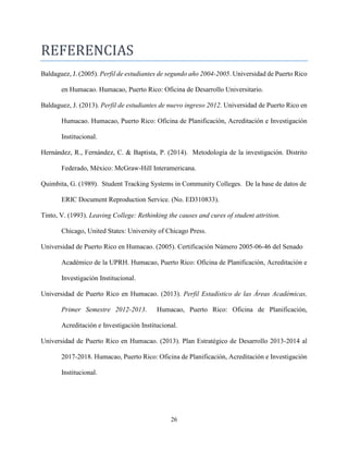26
REFERENCIAS
Baldaguez, J. (2005). Perfil de estudiantes de segundo año 2004-2005. Universidad de Puerto Rico
en Humacao. Humacao, Puerto Rico: Oficina de Desarrollo Universitario.
Baldaguez, J. (2013). Perfil de estudiantes de nuevo ingreso 2012. Universidad de Puerto Rico en
Humacao. Humacao, Puerto Rico: Oficina de Planificación, Acreditación e Investigación
Institucional.
Hernández, R., Fernández, C. & Baptista, P. (2014). Metodología de la investigación. Distrito
Federado, México: McGraw-Hill Interamericana.
Quimbita, G. (1989). Student Tracking Systems in Community Colleges. De la base de datos de
ERIC Document Reproduction Service. (No. ED310833).
Tinto, V. (1993). Leaving College: Rethinking the causes and cures of student attrition.
Chicago, United States: University of Chicago Press.
Universidad de Puerto Rico en Humacao. (2005). Certificación Número 2005-06-46 del Senado
Académico de la UPRH. Humacao, Puerto Rico: Oficina de Planificación, Acreditación e
Investigación Institucional.
Universidad de Puerto Rico en Humacao. (2013). Perfil Estadístico de las Áreas Académicas,
Primer Semestre 2012-2013. Humacao, Puerto Rico: Oficina de Planificación,
Acreditación e Investigación Institucional.
Universidad de Puerto Rico en Humacao. (2013). Plan Estratégico de Desarrollo 2013-2014 al
2017-2018. Humacao, Puerto Rico: Oficina de Planificación, Acreditación e Investigación
Institucional.
 