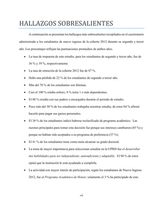 vii
HALLAZGOS SOBRESALIENTES
A continuación se presentan los hallazgos más sobresalientes recopilados en el cuestionario
administrado a los estudiantes de nuevo ingreso de la cohorte 2012 durante su segundo y tercer
año. Los porcentajes reflejan las puntuaciones promedios de ambos años.
 La tasa de respuesta de este estudio, para los estudiantes de segundo y tercer año, fue de
36 % y 39 %, respectivamente.
 La tasa de retención de la cohorte 2012 fue de 87 %.
 Hubo una pérdida de 22 % de los estudiantes de segundo a tercer año.
 Más del 70 % de los estudiantes son féminas.
 Casi el 100 % estaba soltero, 8 % tenía 1 o más dependientes.
 El 80 % residía con sus padres o encargados durante el periodo de estudio.
 Poco más del 30 % de los estudiantes trabajaba mientras estudia; de estos 84 % afirmó
hacerlo para pagar sus gastos personales.
 El 38 % de los estudiantes indicó haberse reclasificado de programa académico. Las
razones principales para tomar esta decisión fue porque sus intereses cambiaron (45 %) y
porque no habían sido aceptados a su programa de preferencia (37 %).
 El 41 % de los estudiantes tiene como meta alcanzar su grado doctoral.
 La meta de mayor importancia para seleccionar estudiar en la UPRH fue el desarrollar
mis habilidades para ser independiente, autosuficiente y adaptable. El 94 % de estos
opinó que la institución le está ayudando a cumplirla.
 La actividad con mayor interés de participación, según los estudiantes de Nuevo Ingreso
2012, fue el Programa Académico de Honor; solamente el 3 % ha participado de este.
 