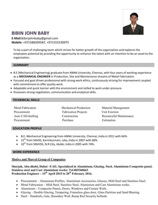 BIBIN JOHN BABY
E-Mail:bibinjohnbaby@gmail.com
Mobile: +971588309587, +971555530975
To be a part of challenging team which strives for better growth of the organization and explores the
employees potential by providing the opportunity to enhance the talent with an intention to be an asset to the
organization.
SUMMARY
 B.E (Mechanical Engineering) graduate from ANNA University, Chennai, with four years of working experience
as a MECHANICAL ENGINEER in Production, Site and Maintenance streams of Metal Fabrication.
 Focused and goal driven professional with strong work ethics, continuously striving for improvement coupled
with commitment to offer quality work.
 Adaptable and quick learner with the environment and skilled to work under pressure.
 Possesses strong negotiation, communication and analytical skills.
TECHENICAL SKILLS
Metal Fabrication Mechanical Production Material Management
Procurement Fabrication Projects Unit Erection
Auto CAD drafting Construction Resourceful Maintenance
Procurement Purchase Estimation
EDUCATION PROFILE
 B.E.-Mechanical Engineering from ANNA University, Chennai, India in 2011 with 66%.
 12th
from SAHSS, Karimkunnam, Iuka, India in 2007 with 68%.
 10th
from SNVHSS, N.R.City, Idukki, India in 2005 with 74%.
WORK EXPERIENCE
Motive and Marvel Group of Companies
Sharjah, Abu dhabi, Dubai –UAE; Specialized in Aluminium, Glazing, Steel, Aluminium Composite panel,
Stainless steel and Cast Aluminium works: Tel-065360663
Production Engineer – 15th
April 2015 to 20th
February 2016.
 Procurement – Aluminium Profiles, Aluminium Accessories, Glasses, Mild Steel and Stainless Steel.
 Metal Fabrication – Mild Steel, Stainless Steel, Aluminium and Cast Aluminium works.
 Aluminium – Composite Panels, Doors, Windows and Curtain Walls.
 Glazing – Double Glazing, Tempering, Frameless glass door, Glass Partition and Sand Blasting.
 Steel – Handrails, Gate, Boundary Wall, Ramp Rail Security bollards.
 