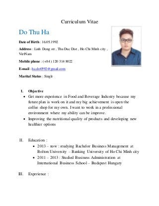 Curriculum Vitae
Do Thu Ha
Date of Birth : 16.05.1992
Address : Linh Dong str , Thu Duc Dist , Ho Chi Minh city ,
VietNam
Mobile phone : (+84 ) 120 314 8022
E-mail : ha.do0592@gmail.com
Marital Status : Single
I. Objective
 Get more experience in Food and Beverage Industry because my
future plan is work on it and my big achievement is open the
coffee shop for my own. I want to work in a professional
environment where my ability can be improve.
 Improving the nutritional quality of products and developing new
healthier options
II. Education :
 2013 – now : studying Bachelor Business Management at
Bolton University – Banking University of Ho Chi Minh city
 2011 – 2013 : Studied Business Administration at
International Business School – Budapest Hungary
III. Experience :
 