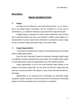 Face Detection…
11
Description
IMAGE SEGMENTATION
 Image:
An image may be defined as a two dimensional function, f (x, y), where x
and y are spatial (plane) coordinates, and the amplitude of f at any pair of
coordinates (x, y) is called the intensity or gray level of the image at that point.
A digital image is composed of a finite number of elements, each of which
has a particular location and value. Such element is called a pixel. Based on a
representation of a pixel, means which information is conveyed by a pixel, image
can be an indexed image, gray-scale image, or true color image.
 Image Segmentation:
“The process of partitioning an image into meaningful groups of connected
pixels is called segmentation”.
Here, the word ‘meaningful’ draws the importance. Basically, digital image
is a collection of pixels, represented by some values. So, to partition these values
in meaningful groups makes the segmentation one of the hardest problems.
Image segmentation is one of the most important steps leading to the
analysis of processed image data. Its main goal is to divide an image into parts
that have a strong correlation with objects or areas of the real world contained in
the image.
Segmentation is an important part of practically any automated image
recognition system, because it is at this moment that one extracts the interesting
objects, for further processing such as description or recognition.
 