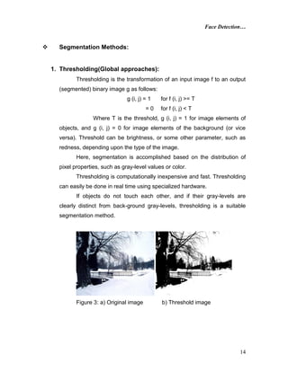 Face Detection…
14
 Segmentation Methods:
1. Thresholding(Global approaches):
Thresholding is the transformation of an input image f to an output
(segmented) binary image g as follows:
g (i, j) = 1 for f (i, j) >= T
= 0 for f (i, j) < T
Where T is the threshold, g (i, j) = 1 for image elements of
objects, and g (i, j) = 0 for image elements of the background (or vice
versa). Threshold can be brightness, or some other parameter, such as
redness, depending upon the type of the image.
Here, segmentation is accomplished based on the distribution of
pixel properties, such as gray-level values or color.
Thresholding is computationally inexpensive and fast. Thresholding
can easily be done in real time using specialized hardware.
If objects do not touch each other, and if their gray-levels are
clearly distinct from back-ground gray-levels, thresholding is a suitable
segmentation method.
Figure 3: a) Original image b) Threshold image
 