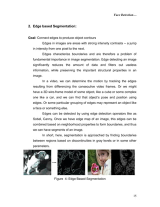 Face Detection…
15
2. Edge based Segmentation:
Goal: Connect edges to produce object contours
Edges in images are areas with strong intensity contrasts – a jump
in intensity from one pixel to the next.
Edges characterize boundaries and are therefore a problem of
fundamental importance in image segmentation. Edge detecting an image
significantly reduces the amount of data and filters out useless
information, while preserving the important structural properties in an
image.
In a video, we can determine the motion by tracking the edges
resulting from differencing the consecutive video frames. Or we might
have a 3D wire-frame model of some object, like a cube or some complex
one like a car, and we can find that object’s pose and position using
edges. Or some particular grouping of edges may represent an object like
a face or something else.
Edges can be detected by using edge detection operators like as
Sobel, Canny. Once we have edge map of an image, this edges can be
combined based on neighborhood properties to form boundaries, and thus
we can have segments of an image.
In short, here, segmentation is approached by finding boundaries
between regions based on discontinuities in gray levels or in some other
parameters.
Figure 4: Edge Based Segmentation
 
