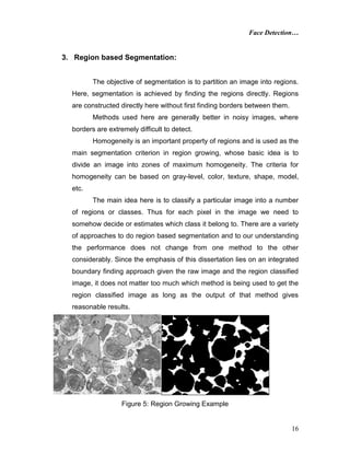 Face Detection…
16
3. Region based Segmentation:
The objective of segmentation is to partition an image into regions.
Here, segmentation is achieved by finding the regions directly. Regions
are constructed directly here without first finding borders between them.
Methods used here are generally better in noisy images, where
borders are extremely difficult to detect.
Homogeneity is an important property of regions and is used as the
main segmentation criterion in region growing, whose basic idea is to
divide an image into zones of maximum homogeneity. The criteria for
homogeneity can be based on gray-level, color, texture, shape, model,
etc.
The main idea here is to classify a particular image into a number
of regions or classes. Thus for each pixel in the image we need to
somehow decide or estimates which class it belong to. There are a variety
of approaches to do region based segmentation and to our understanding
the performance does not change from one method to the other
considerably. Since the emphasis of this dissertation lies on an integrated
boundary finding approach given the raw image and the region classified
image, it does not matter too much which method is being used to get the
region classified image as long as the output of that method gives
reasonable results.
Figure 5: Region Growing Example
 