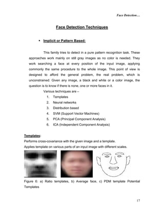 Face Detection…
17
Face Detection Techniques
 Implicit or Pattern Based:
This family tries to detect in a pure pattern recognition task. These
approaches work mainly on still gray images as no color is needed. They
work searching a face at every position of the input image, applying
commonly the same procedure to the whole image. This point of view is
designed to afford the general problem, the real problem, which is
unconstrained: Given any image, a black and white or a color image, the
question is to know if there is none, one or more faces in it.
Various techniques are –
1. Templates
2. Neural networks
3. Distribution based
4. SVM (Support Vector Machines)
5. PCA (Principal Component Analysis)
6. ICA (Independent Component Analysis)
Templates:
Performs cross-covariance with the given image and a template.
Applies template on various parts of an input image with different scales.
Figure 6: a) Ratio templates, b) Average face, c) PDM template Potential
Templates
 
