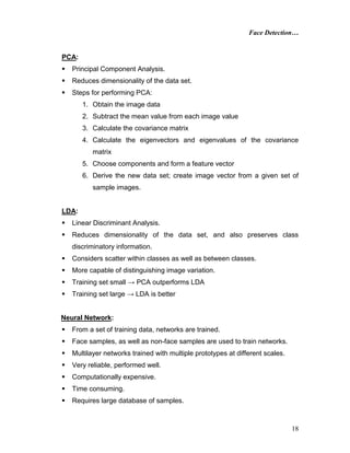 Face Detection…
18
PCA:
 Principal Component Analysis.
 Reduces dimensionality of the data set.
 Steps for performing PCA:
1. Obtain the image data
2. Subtract the mean value from each image value
3. Calculate the covariance matrix
4. Calculate the eigenvectors and eigenvalues of the covariance
matrix
5. Choose components and form a feature vector
6. Derive the new data set; create image vector from a given set of
sample images.
LDA:
 Linear Discriminant Analysis.
 Reduces dimensionality of the data set, and also preserves class
discriminatory information.
 Considers scatter within classes as well as between classes.
 More capable of distinguishing image variation.
 Training set small → PCA outperforms LDA
 Training set large → LDA is better
Neural Network:
 From a set of training data, networks are trained.
 Face samples, as well as non-face samples are used to train networks.
 Multilayer networks trained with multiple prototypes at different scales.
 Very reliable, performed well.
 Computationally expensive.
 Time consuming.
 Requires large database of samples.
 