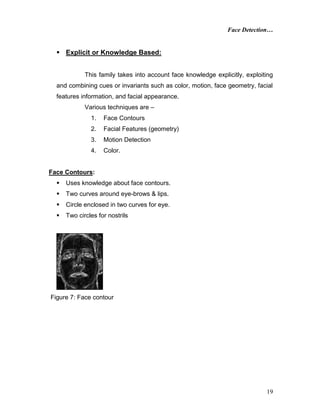 Face Detection…
19
 Explicit or Knowledge Based:
This family takes into account face knowledge explicitly, exploiting
and combining cues or invariants such as color, motion, face geometry, facial
features information, and facial appearance.
Various techniques are –
1. Face Contours
2. Facial Features (geometry)
3. Motion Detection
4. Color.
Face Contours:
 Uses knowledge about face contours.
 Two curves around eye-brows & lips.
 Circle enclosed in two curves for eye.
 Two circles for nostrils
Figure 7: Face contour
 
