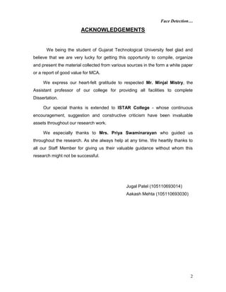 Face Detection…
2
ACKNOWLEDGEMENTS
We being the student of Gujarat Technological University feel glad and
believe that we are very lucky for getting this opportunity to compile, organize
and present the material collected from various sources in the form a white paper
or a report of good value for MCA.
We express our heart-felt gratitude to respected Mr. Minjal Mistry, the
Assistant professor of our college for providing all facilities to complete
Dissertation.
Our special thanks is extended to ISTAR College - whose continuous
encouragement, suggestion and constructive criticism have been invaluable
assets throughout our research work.
We especially thanks to Mrs. Priya Swaminarayan who guided us
throughout the research. As she always help at any time. We heartily thanks to
all our Staff Member for giving us their valuable guidance without whom this
research might not be successful.
Jugal Patel (105110693014)
Aakash Mehta (105110693030)
 