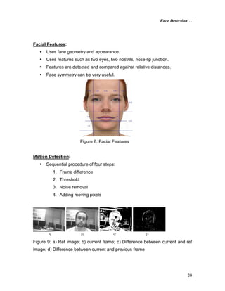 Face Detection…
20
Facial Features:
 Uses face geometry and appearance.
 Uses features such as two eyes, two nostrils, nose-lip junction.
 Features are detected and compared against relative distances.
 Face symmetry can be very useful.
Figure 8: Facial Features
Motion Detection:
 Sequential procedure of four steps:
1. Frame difference
2. Threshold
3. Noise removal
4. Adding moving pixels
Figure 9: a) Ref image; b) current frame; c) Difference between current and ref
image; d) Difference between current and previous frame
 