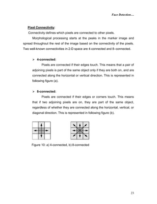 Face Detection…
23
Pixel Connectivity:
Connectivity defines which pixels are connected to other pixels.
Morphological processing starts at the peaks in the marker image and
spread throughout the rest of the image based on the connectivity of the pixels.
Two well-known connectivities in 2-D space are 4-connected and 8–connected.
 4-connected:
Pixels are connected if their edges touch. This means that a pair of
adjoining pixels is part of the same object only if they are both on, and are
connected along the horizontal or vertical direction. This is represented in
following figure (a).
 8-connected:
Pixels are connected if their edges or corners touch. This means
that if two adjoining pixels are on, they are part of the same object,
regardless of whether they are connected along the horizontal, vertical, or
diagonal direction. This is represented in following figure (b).
Figure 10: a) 4-connected, b) 8-connected
 