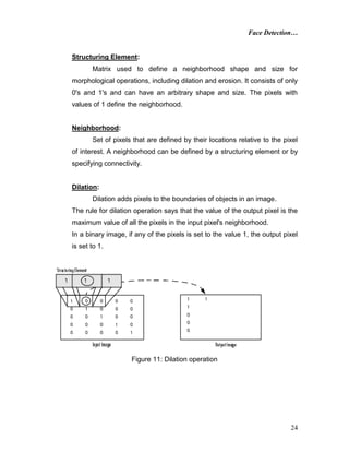Face Detection…
24
Structuring Element:
Matrix used to define a neighborhood shape and size for
morphological operations, including dilation and erosion. It consists of only
0's and 1's and can have an arbitrary shape and size. The pixels with
values of 1 define the neighborhood.
Neighborhood:
Set of pixels that are defined by their locations relative to the pixel
of interest. A neighborhood can be defined by a structuring element or by
specifying connectivity.
Dilation:
Dilation adds pixels to the boundaries of objects in an image.
The rule for dilation operation says that the value of the output pixel is the
maximum value of all the pixels in the input pixel's neighborhood.
In a binary image, if any of the pixels is set to the value 1, the output pixel
is set to 1.
Figure 11: Dilation operation
 