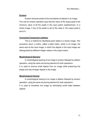 Face Detection…
25
Erosion:
Erosion removes pixels to the boundaries of objects in an image.
The rule for erosion operation says that the value of the output pixel is the
minimum value of all the pixels in the input pixel's neighborhood. In a
binary image, if any of the pixels is set to the value 0, the output pixel is
set to 0.
Connected Component Labeling:
This is a method for identifying each object in a binary image. This
procedure return a matrix, called a label matrix, which is an image, the
same size as the input image, in which the objects in the input image are
distinguished by different integer values in the output matrix.
Morphological Opening:
A morphological opening of an image is erosion followed by dilation
operation, using the same structuring element for both operations.
It is used to remove small objects from an image while preserving the
shape and size of larger objects in the image.
Morphological Closing:
A morphological closing of an image is dilation followed by erosion
operation, using the same structuring element for both operations.
It is used to smoothen the image by eliminating small holes between
objects.
 