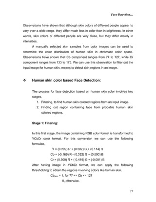 Face Detection…
27
Observations have shown that although skin colors of different people appear to
vary over a wide range, they differ much less in color than in brightness. In other
words, skin colors of different people are very close, but they differ mainly in
intensities.
A manually selected skin samples from color images can be used to
determine the color distribution of human skin in chromatic color space.
Observations have shown that Cb component ranges from 77 to 127, while Cr
component ranges from 133 to 173. We can use this observation to filter out the
input image for human skin, means to detect skin regions in an image.
 Human skin color based Face Detection:
The process for face detection based on human skin color involves two
stages.
1. Filtering, to find human skin colored regions from an input image.
2. Finding out region containing face from probable human skin
colored regions.
Stage 1: Filtering:
In this first stage, the image containing RGB color format is transformed to
YCbCr color format. For this conversion we can use the following
formulae.
Y = (0.299) R + (0.587) G + (0.114) B
Cb = (-0.169) R - (0.332) G + (0.500) B
Cr = (0.500) R + (-0.419) G + (-0.081) B
After having image in YCbCr format, we can apply the following
thresholding to obtain the regions involving colors like human skin.
Cbskin = 1, for 77 <= Cb <= 127
0, otherwise.
 