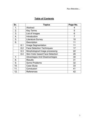 Face Detection…
3
Table of Contents
Sr. Topics Page No.
1. Abstract 4
2. Key Terms 5
3. List of Images 6
4. Introduction 7
5. Literature Survey 10
6. Description 11
6.1 Image Segmentation 11
6.2 Face Detection Techniques 17
6.3 Morphological Image processing 22
6.4 Skin Color based Face Detection 26
7. Advantages And Disadvantages 30
8. Results 31
9. Some Problems 32
10. Case Study 33
11. Conclusion 41
12. References 42
 