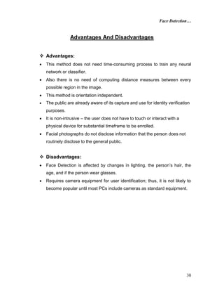 Face Detection…
30
Advantages And Disadvantages
 Advantages:
 This method does not need time-consuming process to train any neural
network or classifier.
 Also there is no need of computing distance measures between every
possible region in the image.
 This method is orientation independent.
 The public are already aware of its capture and use for identity verification
purposes.
 It is non-intrusive – the user does not have to touch or interact with a
physical device for substantial timeframe to be enrolled.
 Facial photographs do not disclose information that the person does not
routinely disclose to the general public.
 Disadvantages:
 Face Detection is affected by changes in lighting, the person’s hair, the
age, and if the person wear glasses.
 Requires camera equipment for user identification; thus, it is not likely to
become popular until most PCs include cameras as standard equipment.
 