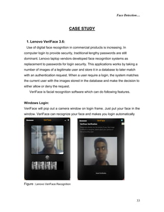 Face Detection…
33
CASE STUDY
1. Lenovo VeriFace 3.6:
Use of digital face recognition in commercial products is increasing. In
computer login to provide security, traditional lengthy passwords are still
dominant. Lenovo laptop vendors developed face recognition systems as
replacement to passwords for login security. This applications works by taking a
number of images of a legitimate user and store it in a database to later match
with an authentication request. When a user require a login, the system matches
the current user with the images stored in the database and make the decision to
either allow or deny the request.
VeriFace is facial recognition software which can do following features.
Windows Login:
VeriFace will pop out a camera window on login frame. Just put your face in the
window. VeriFace can recognize your face and makes you login automatically
Figure : Lenovo VeriFace Recognition
 
