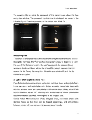 Face Detection…
38
To encrypt a file by using the password of the current user, close the face
recognition window. The password input window is displayed, as shown in the
following figure. Enter the password of the current user. Click OK.
Decrypting files
To decrypt an encrypted file double-click the file or right-click the file and choose
Decrypt by VeriFace. The VeriFace face recognition window is displayed to verify
the user. If the file is encrypted by the user's password, the password input
window is displayed. Users without the original file maker's password cannot
access the file. During file encryption, if the disk space is insufficient, the file
cannot be encrypted.
2. Cyber-shot Digital Camera HX1:
Face Detection technology detects up to eight individual faces and controls flash,
focus, exposure, and white balance to deliver accurate, natural skin tones with
reduced red-eye. It can also give priority to children or adults. Newly added Face
Motion Detection adjusts ISO sensitivity and accelerates the shutter speed when
facial movement is detected, reducing blur in the subjects face.
Sony's Picture Motion Browser (PMB) analyses photo, associates photos with
identical faces so that they can be tagged accordingly, and differentiates
between photos with one person, many persons and nobody.
 